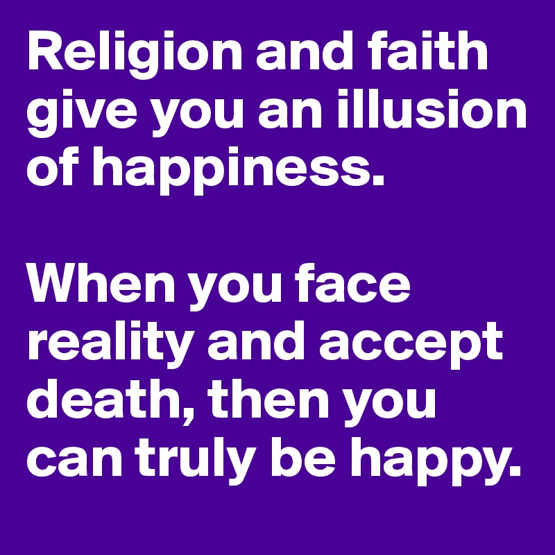 Religion and faith give you an illusion of happiness.

When you face reality and accept death, then you can truly be happy.
