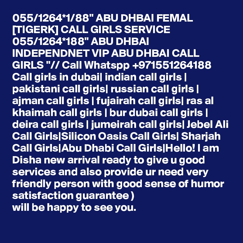 055/1264*1/88" ABU DHBAI FEMAL [TIGERK] CALL GIRLS SERVICE 055/1264*188" ABU DHBAI INDEPENDNET VIP ABU DHBAI CALL GIRLS "// Call Whatspp +971551264188 Call girls in dubai| indian call girls | pakistani call girls| russian call girls | ajman call girls | fujairah call girls| ras al khaimah call girls | bur dubai call girls | deira call girls | jumeirah call girls| Jebel Ali Call Girls|Silicon Oasis Call Girls| Sharjah Call Girls|Abu Dhabi Call Girls|Hello! I am Disha new arrival ready to give u good services and also provide ur need very friendly person with good sense of humor satisfaction guarantee )
will be happy to see you.
