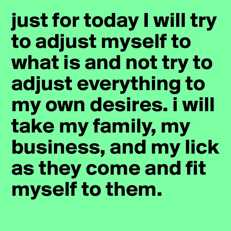 just for today I will try to adjust myself to what is and not try to adjust everything to my own desires. i will take my family, my business, and my lick as they come and fit myself to them.