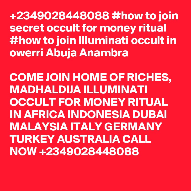+2349028448088 #how to join secret occult for money ritual
#how to join Illuminati occult in owerri Abuja Anambra

COME JOIN HOME OF RICHES, MADHALDIJA ILLUMINATI OCCULT FOR MONEY RITUAL IN AFRICA INDONESIA DUBAI MALAYSIA ITALY GERMANY TURKEY AUSTRALIA CALL NOW +2349028448088