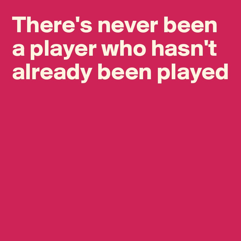 There's never been a player who hasn't already been played





