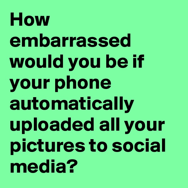How embarrassed would you be if your phone automatically uploaded all your pictures to social media? 