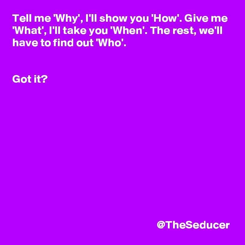 Tell me 'Why', I'll show you 'How'. Give me 'What', I'll take you 'When'. The rest, we'll have to find out 'Who'. 


Got it? 











                                                               @TheSeducer