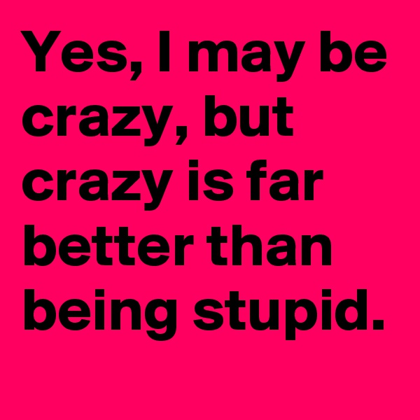 Yes, I may be crazy, but crazy is far better than being stupid.