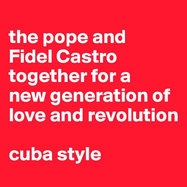 
the pope and 
Fidel Castro together for a 
new generation of 
love and revolution

cuba style