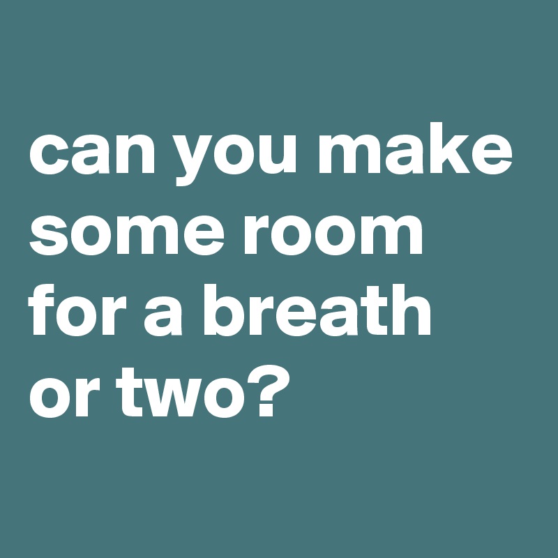 
can you make some room 
for a breath or two?
