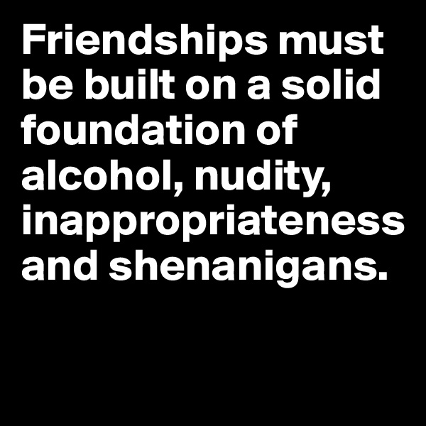 Friendships must be built on a solid foundation of alcohol, nudity, inappropriateness and shenanigans. 

