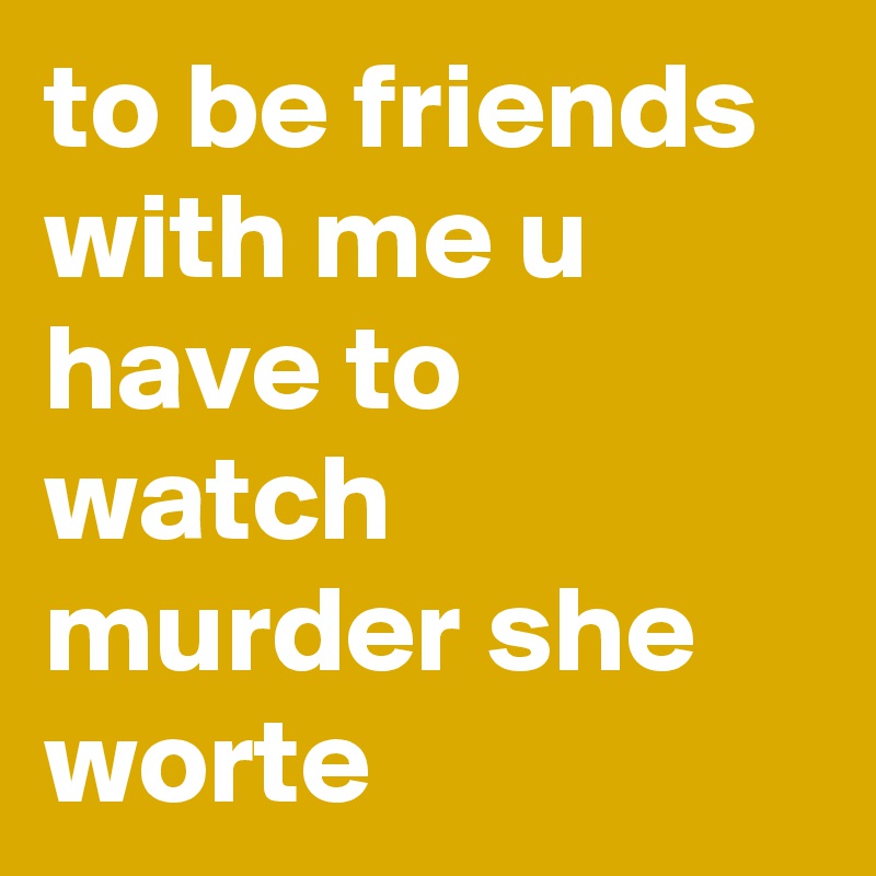 to be friends with me u have to watch murder she worte