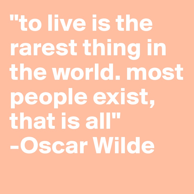 "to live is the rarest thing in the world. most people exist, that is all" 
-Oscar Wilde