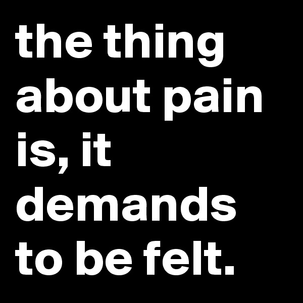the thing about pain is, it demands to be felt.