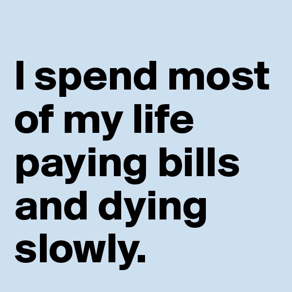 
I spend most of my life paying bills and dying slowly.