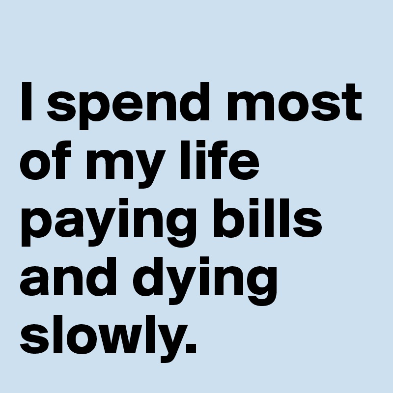 
I spend most of my life paying bills and dying slowly.