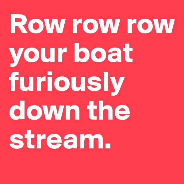 Row row row your boat furiously down the stream.