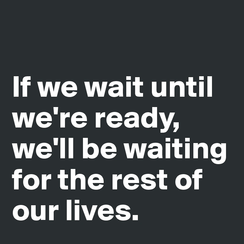 

If we wait until we're ready, we'll be waiting for the rest of our lives. 
