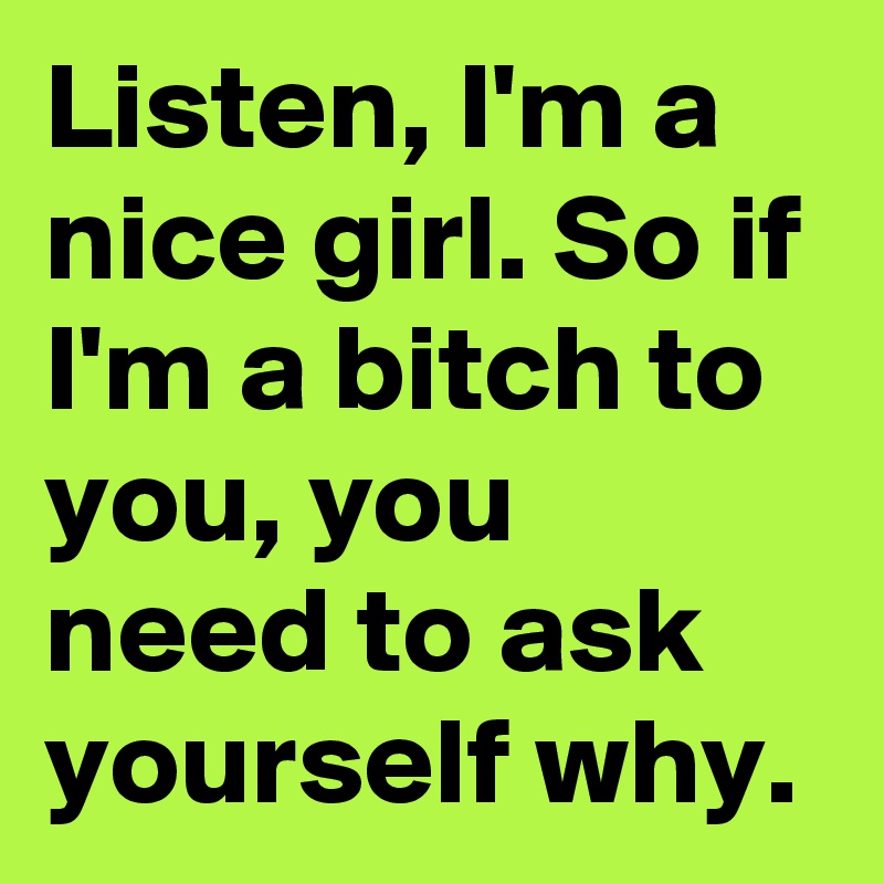 Listen, I'm a nice girl. So if I'm a bitch to you, you need to ask yourself why.