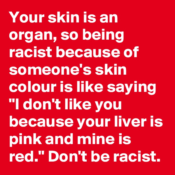 Your skin is an organ, so being racist because of someone's skin colour is like saying "I don't like you because your liver is pink and mine is red." Don't be racist.