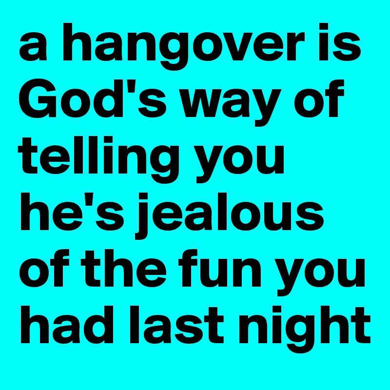 a hangover is God's way of telling you he's jealous of the fun you had last night