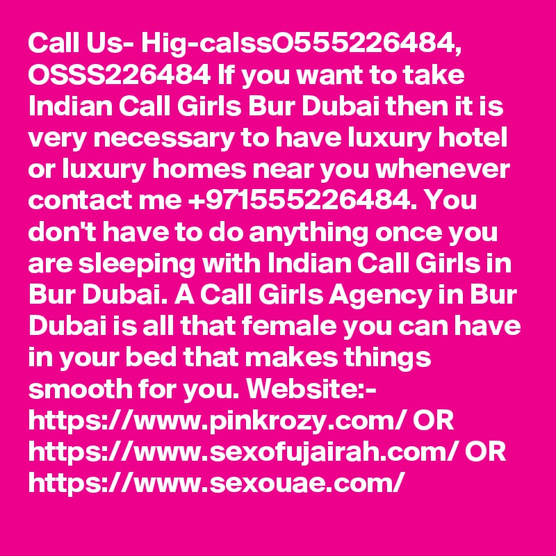 Call Us- Hig-calssO555226484, OSSS226484 If you want to take Indian Call Girls Bur Dubai then it is very necessary to have luxury hotel or luxury homes near you whenever contact me +971555226484. You don't have to do anything once you are sleeping with Indian Call Girls in Bur Dubai. A Call Girls Agency in Bur Dubai is all that female you can have in your bed that makes things smooth for you. Website:- https://www.pinkrozy.com/ OR https://www.sexofujairah.com/ OR https://www.sexouae.com/