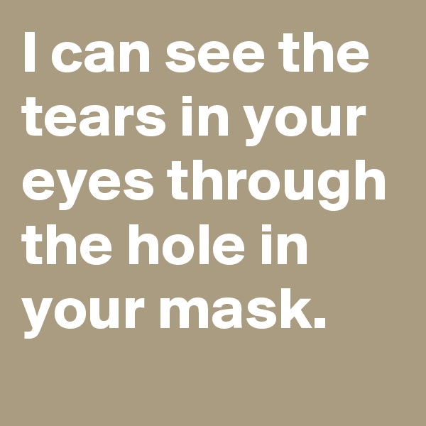 I can see the tears in your eyes through the hole in your mask.