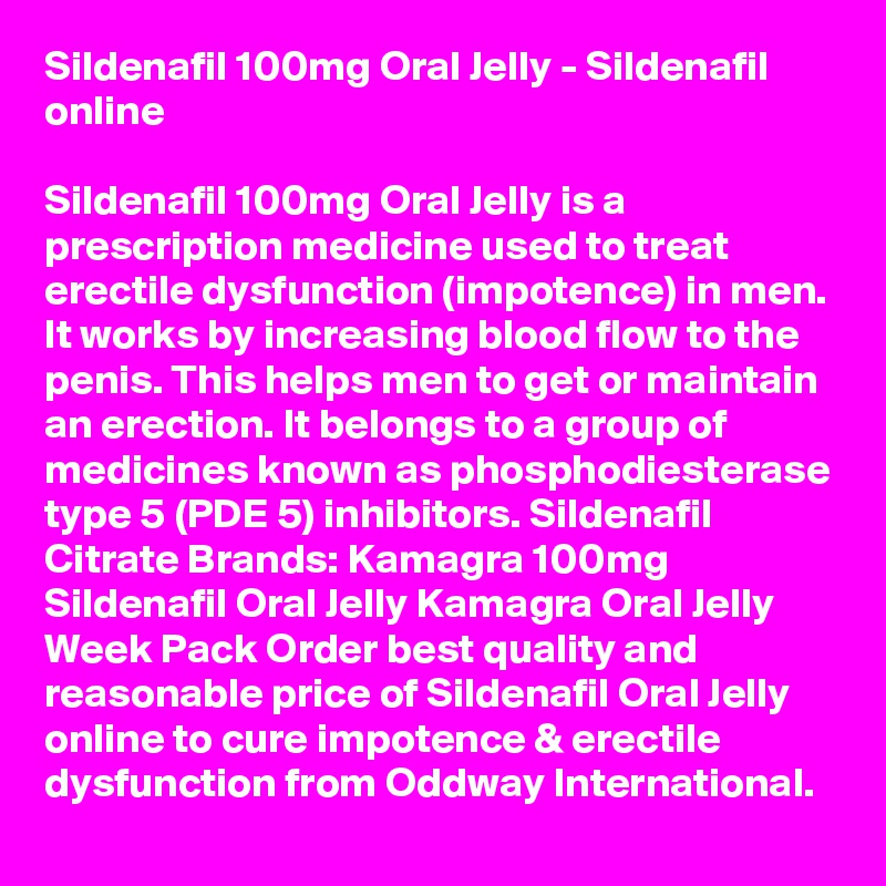 Sildenafil 100mg Oral Jelly - Sildenafil online 

Sildenafil 100mg Oral Jelly is a prescription medicine used to treat erectile dysfunction (impotence) in men. It works by increasing blood flow to the penis. This helps men to get or maintain an erection. It belongs to a group of medicines known as phosphodiesterase type 5 (PDE 5) inhibitors. Sildenafil Citrate Brands: Kamagra 100mg Sildenafil Oral Jelly Kamagra Oral Jelly Week Pack Order best quality and reasonable price of Sildenafil Oral Jelly online to cure impotence & erectile dysfunction from Oddway International.