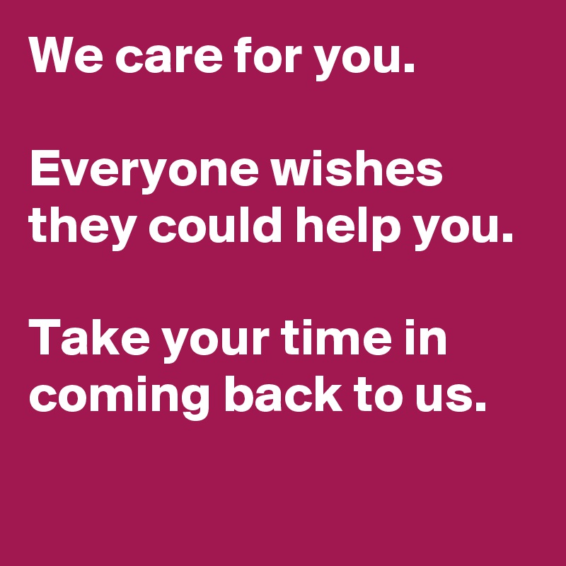 We care for you.

Everyone wishes they could help you.

Take your time in coming back to us.

