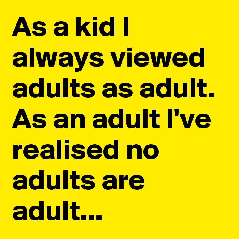 As a kid I always viewed adults as adult. As an adult I've realised no adults are adult...