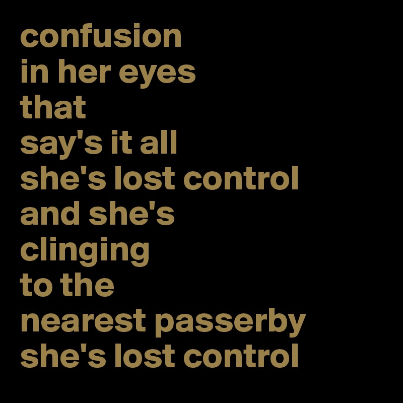confusion 
in her eyes
that 
say's it all
she's lost control
and she's 
clinging 
to the 
nearest passerby
she's lost control