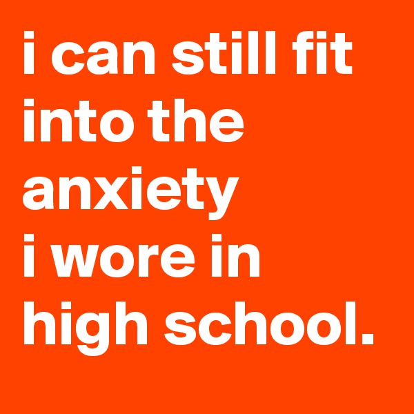 i can still fit into the anxiety 
i wore in high school.