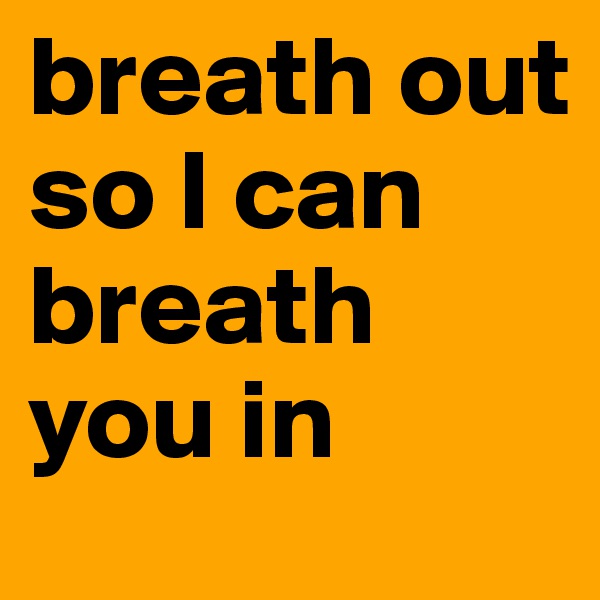 breath out 
so I can breath you in