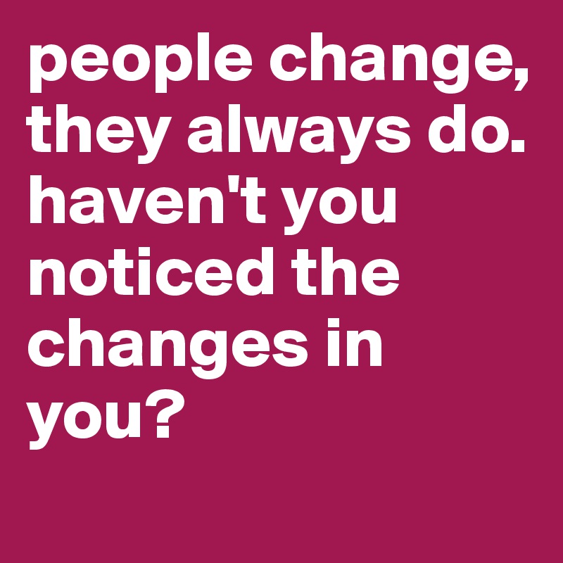 people change, they always do. haven't you noticed the changes in you?
