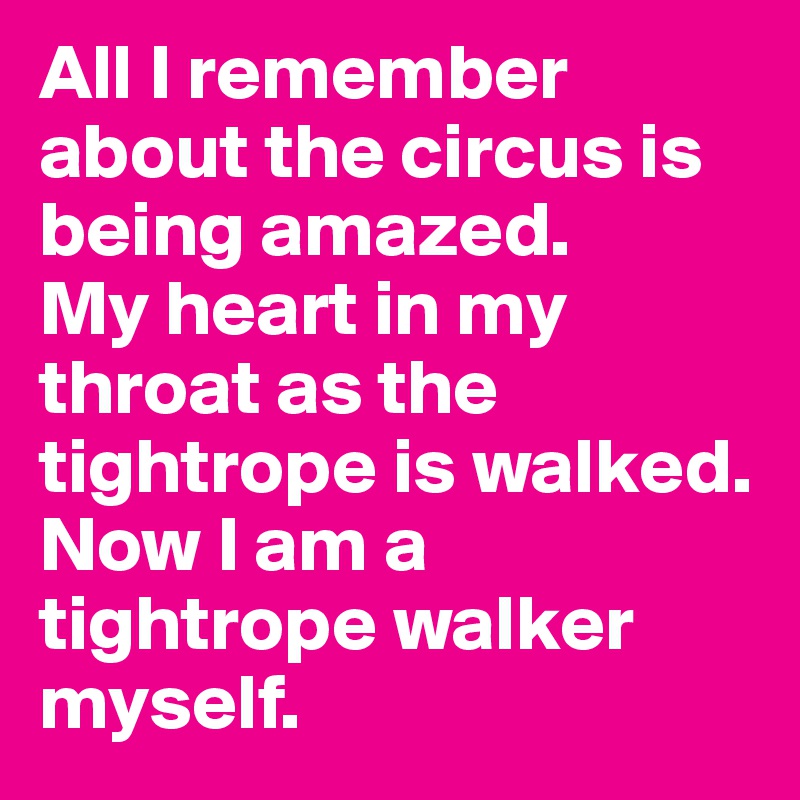 All I remember about the circus is being amazed. 
My heart in my throat as the tightrope is walked. 
Now I am a tightrope walker myself. 