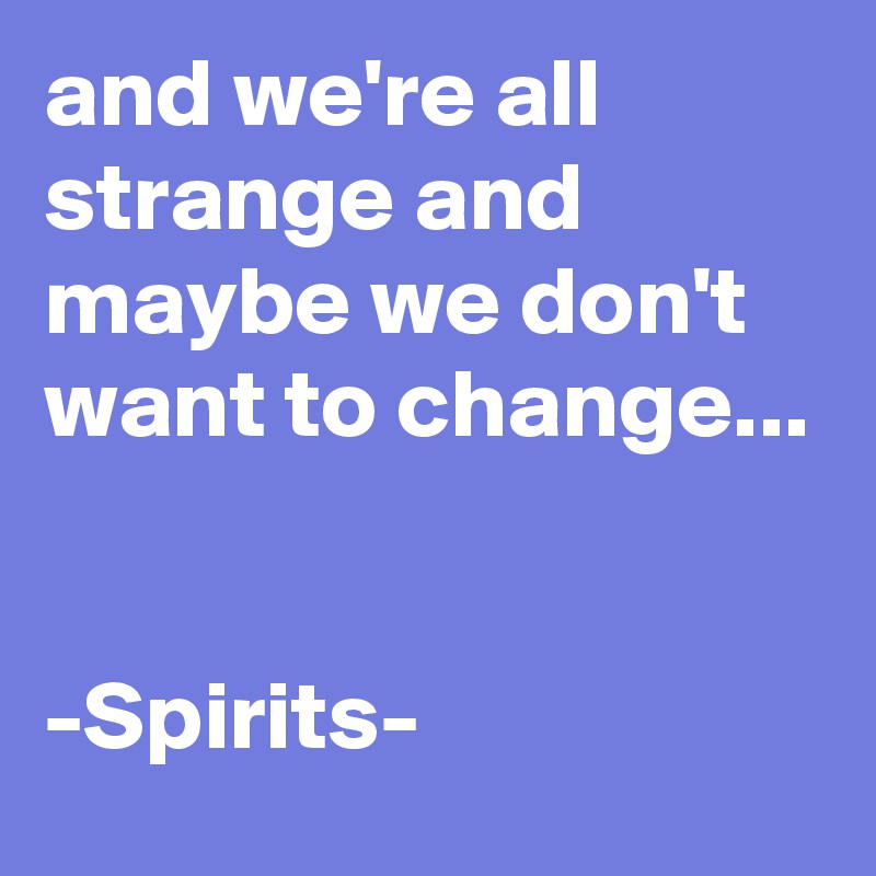 and we're all strange and maybe we don't want to change...


-Spirits-