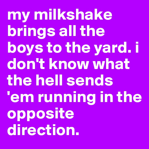 my milkshake brings all the boys to the yard. i don't know what the hell sends 'em running in the opposite direction.