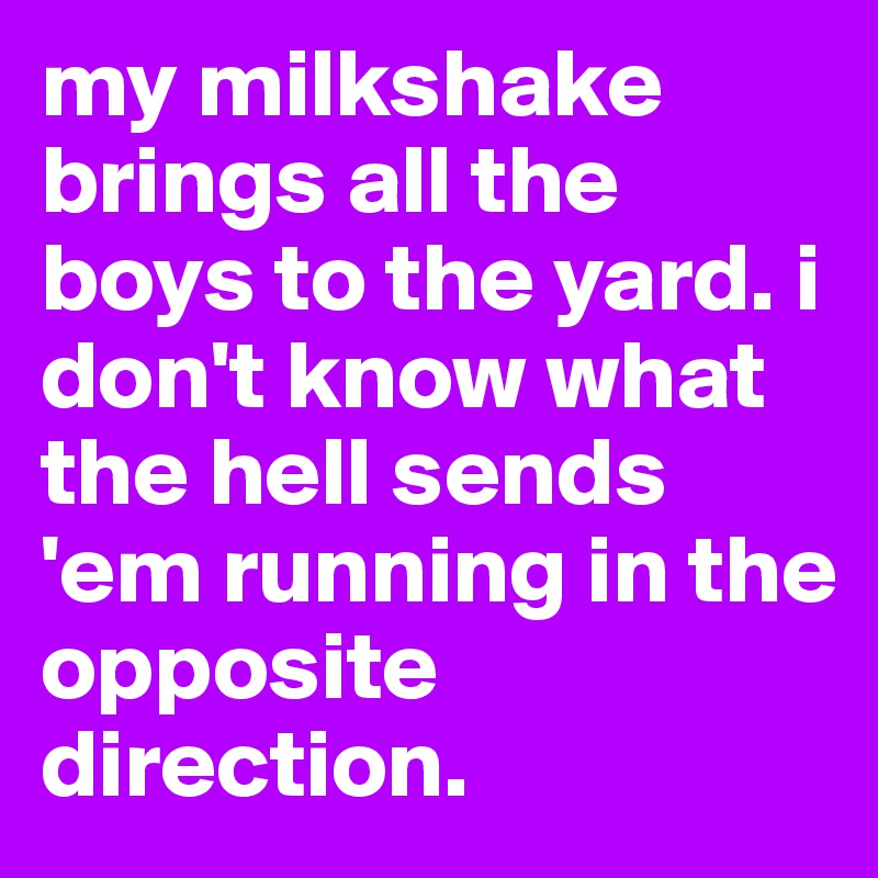my milkshake brings all the boys to the yard. i don't know what the hell sends 'em running in the opposite direction.