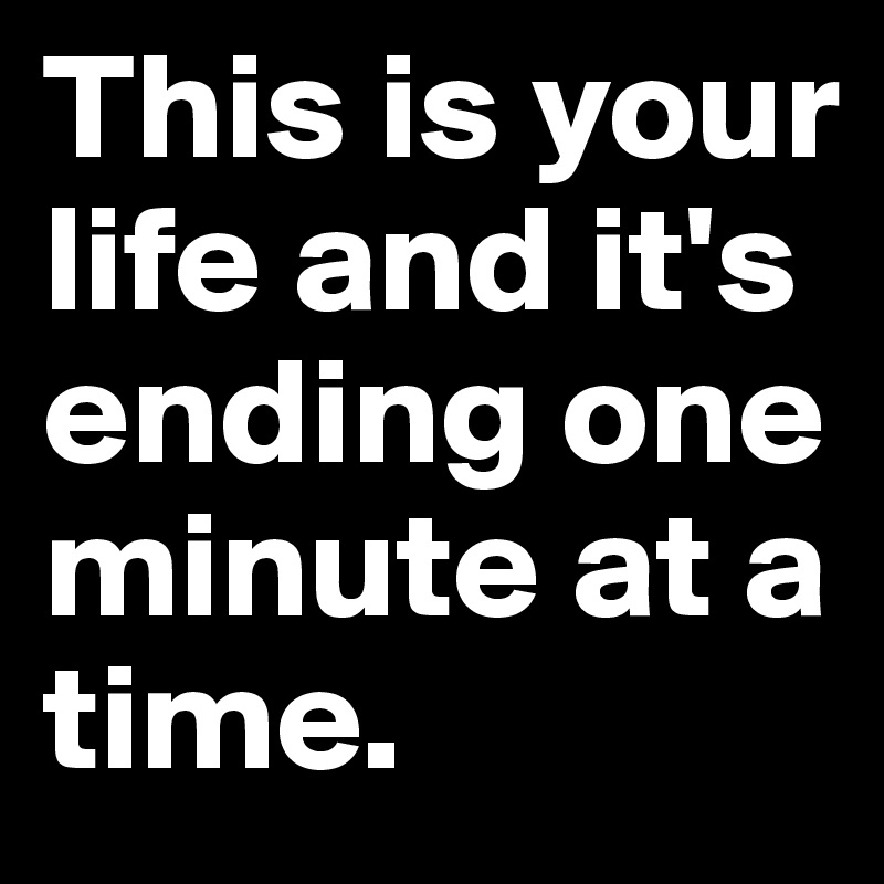This is your life and it's ending one minute at a time.