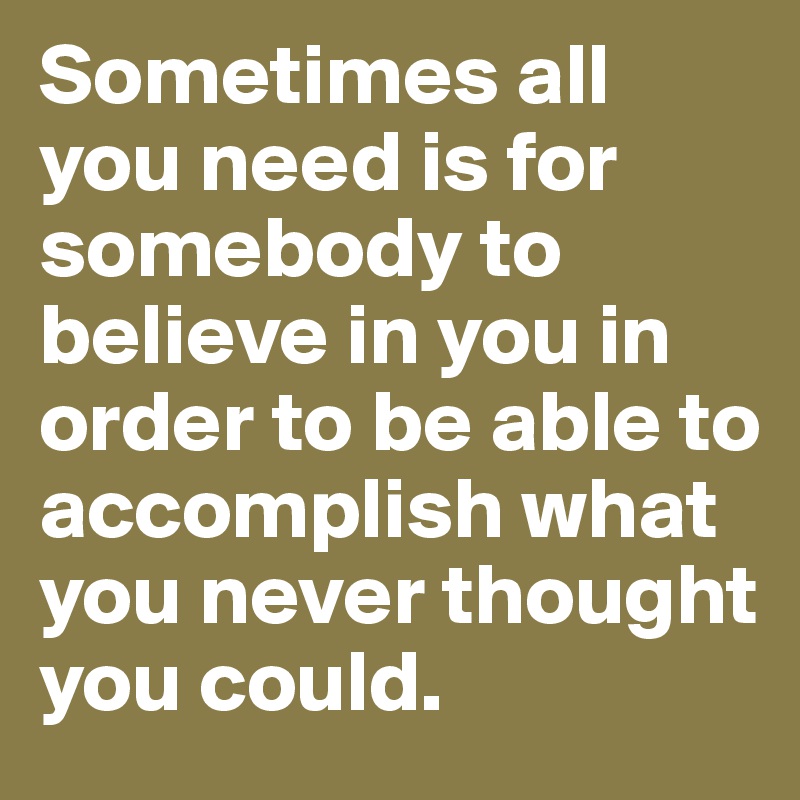 Sometimes all you need is for somebody to believe in you in order to be able to accomplish what you never thought you could.