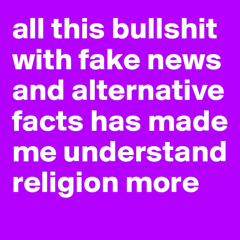 all this bullshit with fake news and alternative facts has made me understand religion more