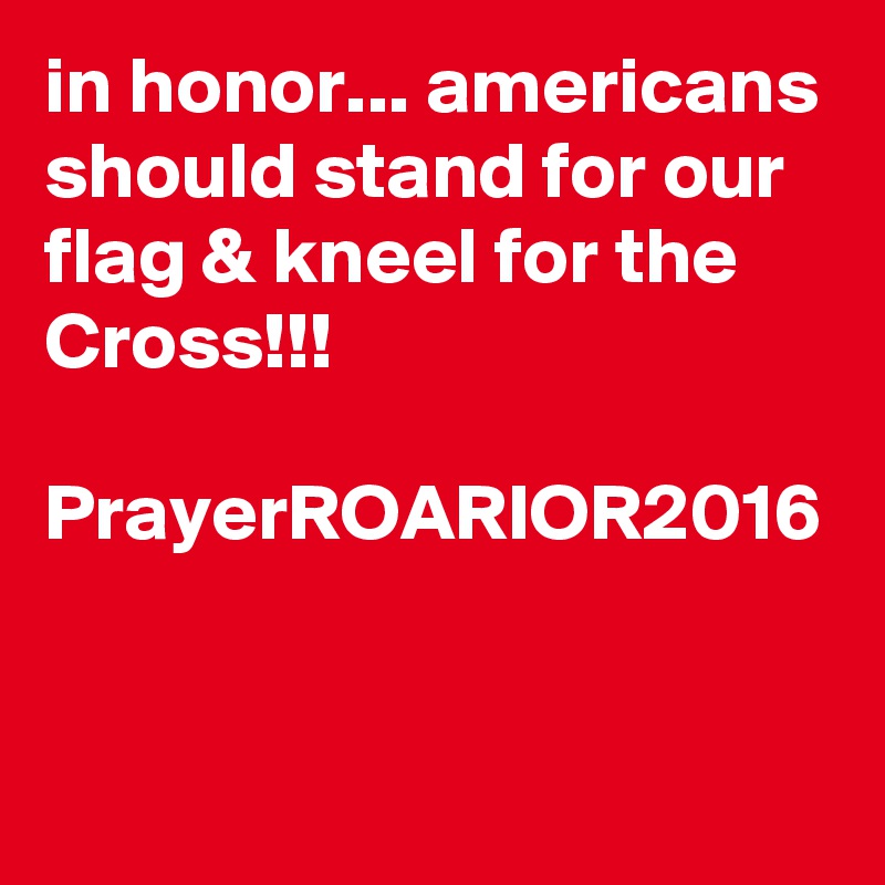 in honor... americans should stand for our flag & kneel for the Cross!!!

PrayerROARIOR2016