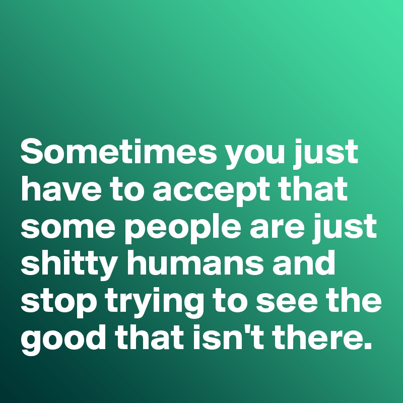 


Sometimes you just have to accept that some people are just shitty humans and stop trying to see the good that isn't there. 