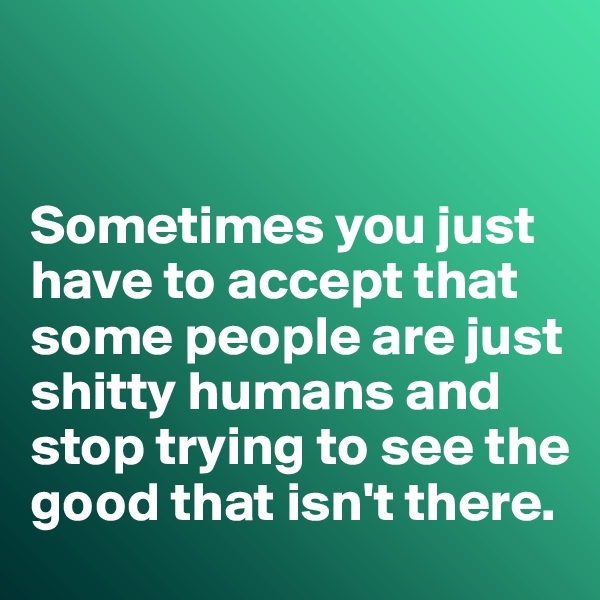 


Sometimes you just have to accept that some people are just shitty humans and stop trying to see the good that isn't there. 