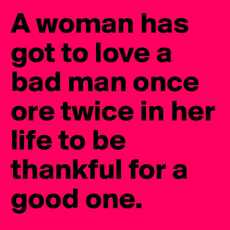 A woman has got to love a bad man once ore twice in her life to be thankful for a good one. 