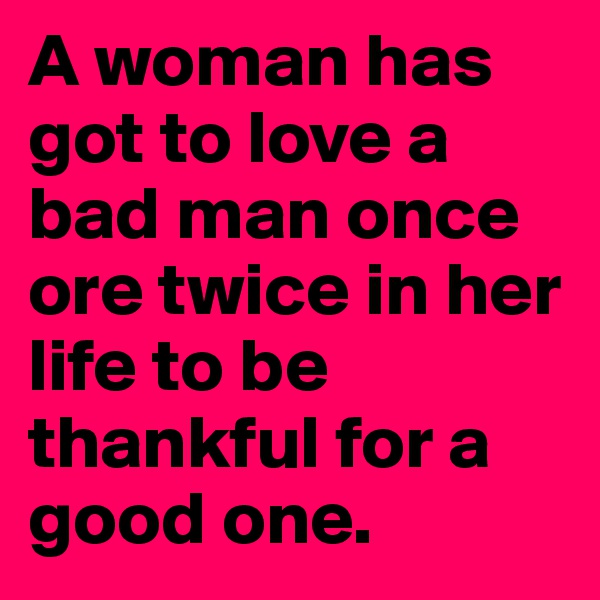A woman has got to love a bad man once ore twice in her life to be thankful for a good one. 