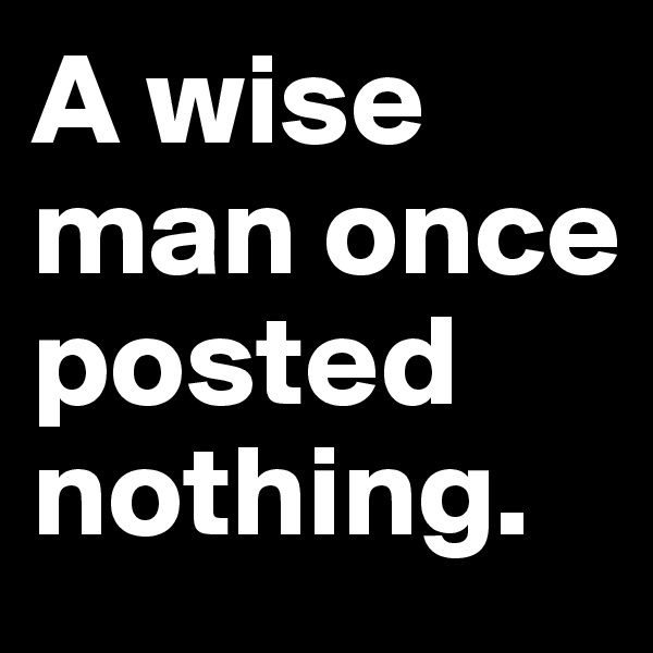 A wise man once posted nothing.