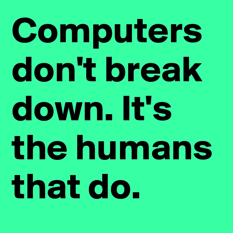 Computers don't break down. It's the humans that do.