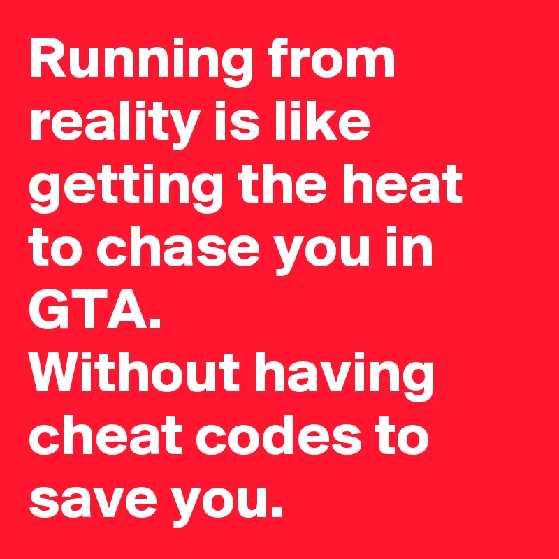 Running from reality is like getting the heat to chase you in GTA.
Without having cheat codes to save you.