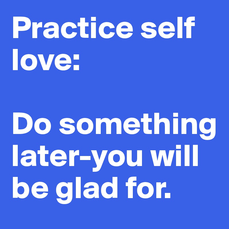 Practice self love:

Do something later-you will be glad for.