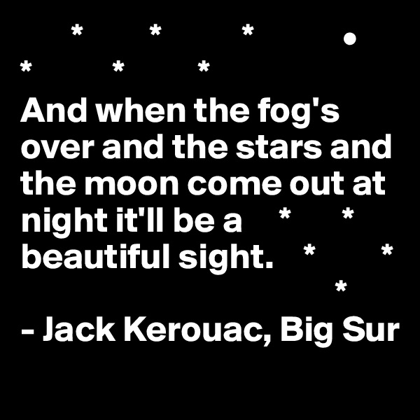        *         *           *            •
*           *          *    
And when the fog's over and the stars and the moon come out at night it'll be a     *       *
beautiful sight.    *         *
                                           *
- Jack Kerouac, Big Sur
