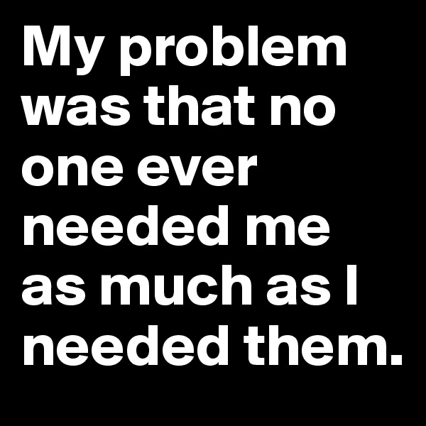 My problem was that no one ever needed me
as much as I needed them.