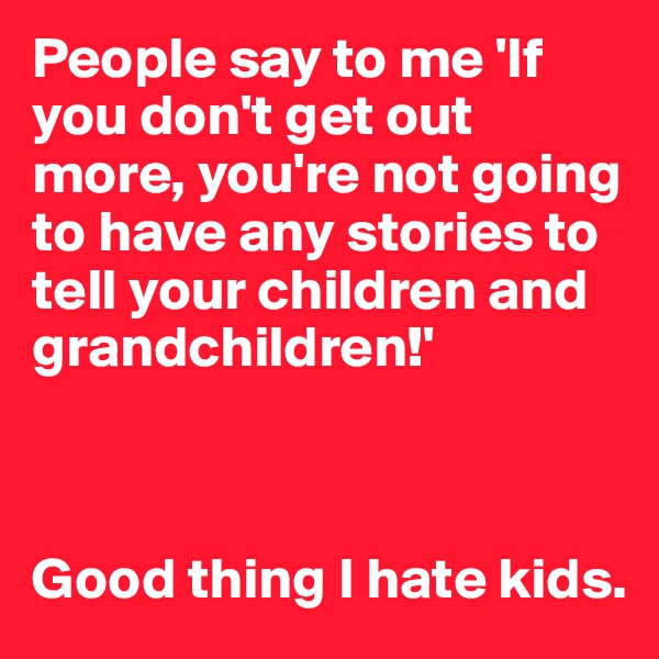 People say to me 'If you don't get out more, you're not going to have any stories to tell your children and grandchildren!'



Good thing I hate kids.