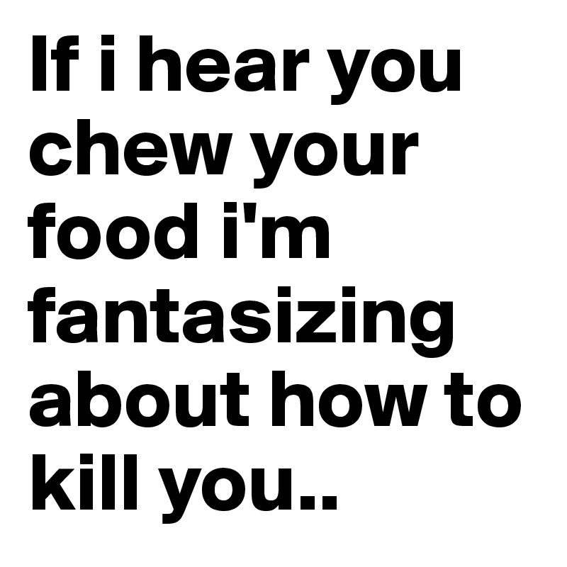 If i hear you chew your food i'm fantasizing about how to kill you..